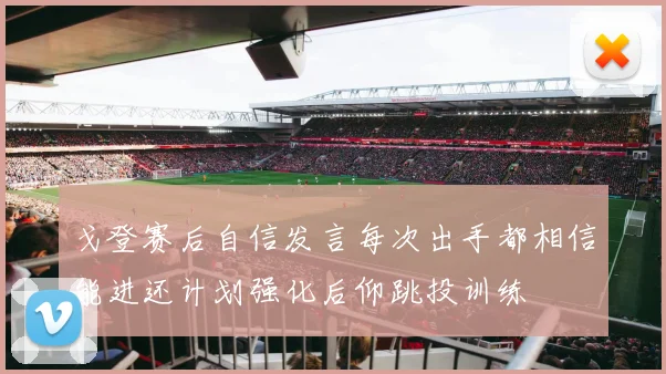 戈登赛后自信发言每次出手都相信能进还计划强化后仰跳投训练