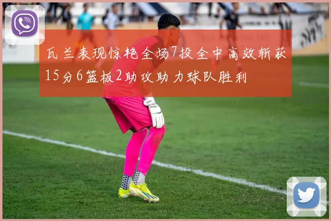 瓦兰表现惊艳全场7投全中高效斩获15分6篮板2助攻助力球队胜利