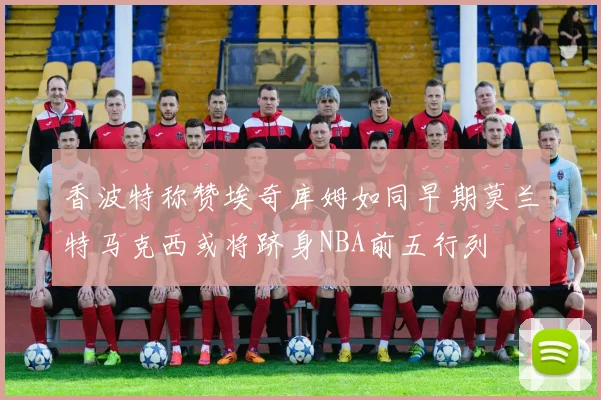 香波特称赞埃奇库姆如同早期莫兰特马克西或将跻身NBA前五行列