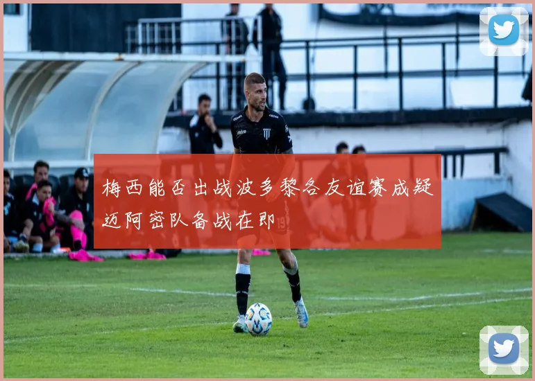 梅西能否出战波多黎各友谊赛成疑迈阿密队备战在即