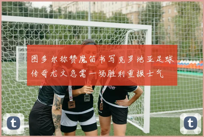图多尔称赞魔笛书写克罗地亚足球传奇尤文急需一场胜利重振士气