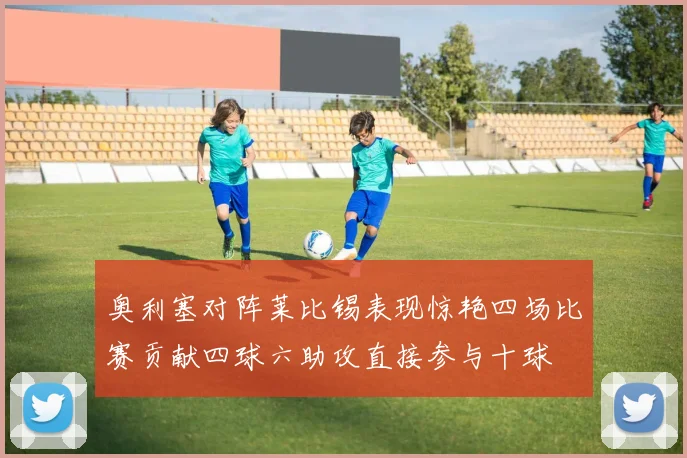 奥利塞对阵莱比锡表现惊艳四场比赛贡献四球六助攻直接参与十球