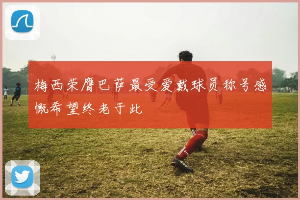 梅西荣膺巴萨最受爱戴球员称号感慨希望终老于此