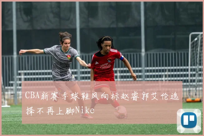 CBA新赛季球鞋风向标赵睿郭艾伦选择不再上脚Nike