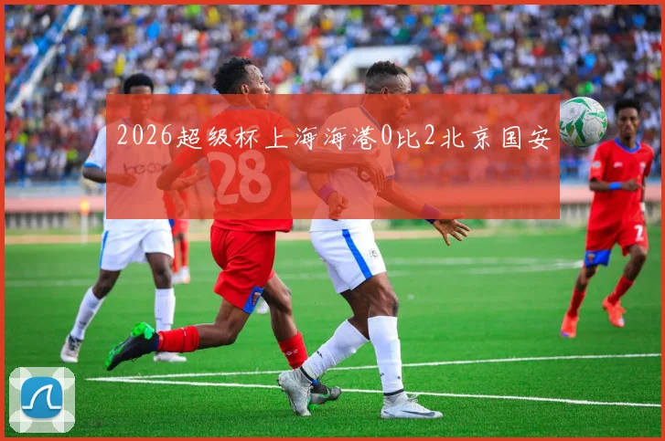 2026超级杯上海海港0比2北京国安
