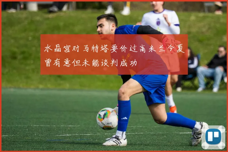 水晶宫对马特塔要价过高米兰今夏曾有意但未能谈判成功