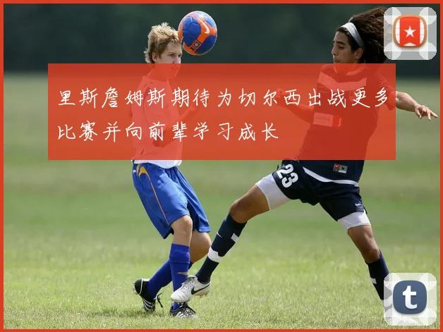 里斯詹姆斯期待为切尔西出战更多比赛并向前辈学习成长