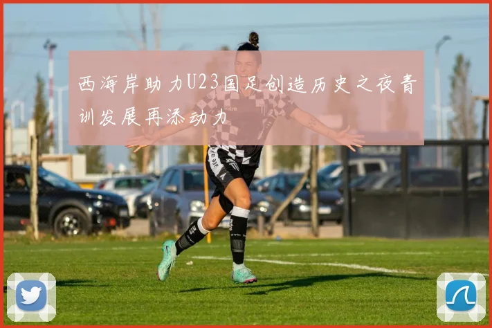 西海岸助力U23国足创造历史之夜青训发展再添动力