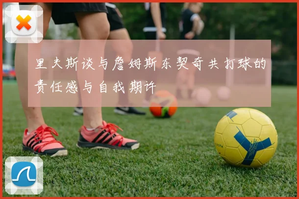 里夫斯谈与詹姆斯东契奇共打球的责任感与自我期许