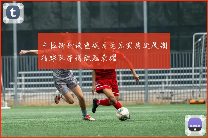 卡拉斯科谈重返马竞无实质进展期待球队夺得欧冠荣耀