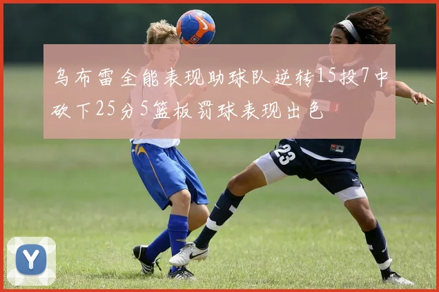 乌布雷全能表现助球队逆转15投7中砍下25分5篮板罚球表现出色