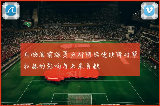 利物浦前球员分析阿诺德缺阵对萨拉赫的影响与未来贡献