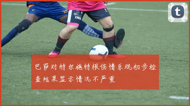 巴萨对特尔施特根伤情乐观初步检查结果显示情况不严重