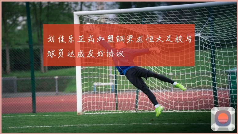 刘佳乐正式加盟铜梁龙恒大足校与球员达成友好协议