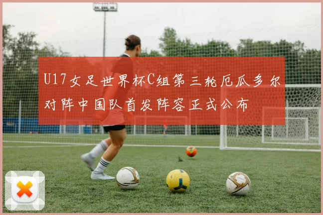 U17女足世界杯C组第三轮厄瓜多尔对阵中国队首发阵容正式公布