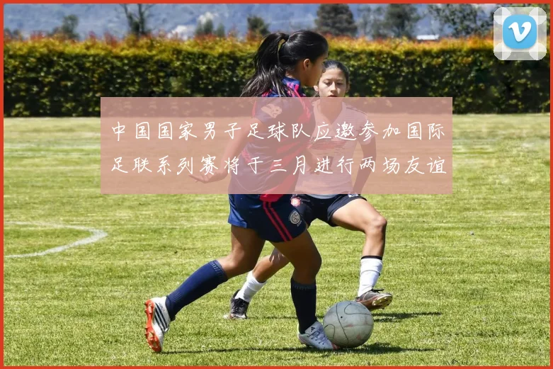 中国国家男子足球队应邀参加国际足联系列赛将于三月进行两场友谊赛