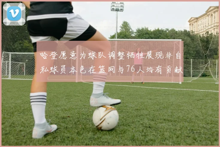 哈登愿意为球队调整牺牲展现非自私球员本色在篮网与76人均有贡献