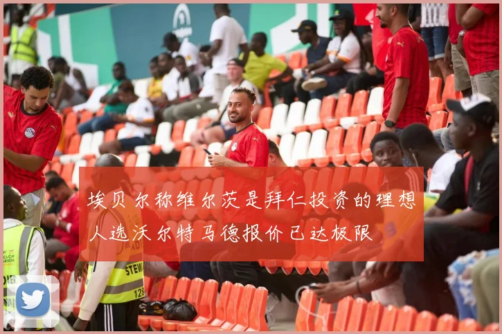 埃贝尔称维尔茨是拜仁投资的理想人选沃尔特马德报价已达极限