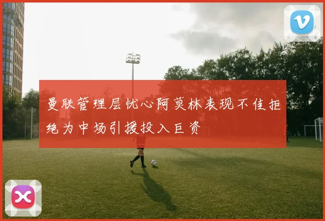 曼联管理层忧心阿莫林表现不佳拒绝为中场引援投入巨资