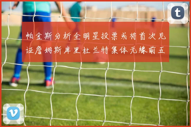 帕金斯分析全明星投票或将首次见证詹姆斯库里杜兰特集体无缘前五