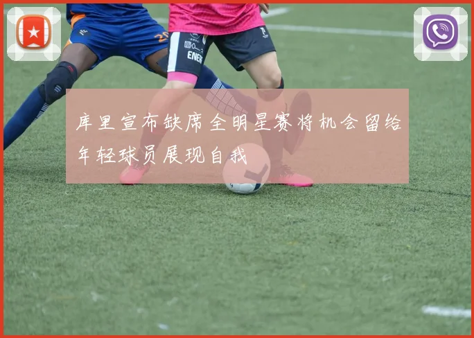 库里宣布缺席全明星赛将机会留给年轻球员展现自我