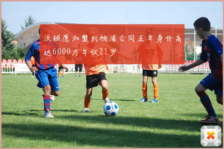 沃顿愿加盟利物浦合同五年身价高达6000万年仅21岁