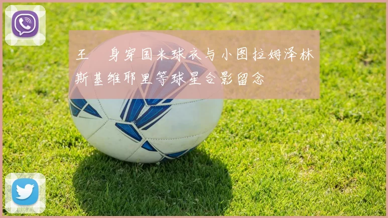王濛身穿国米球衣与小图拉姆泽林斯基维耶里等球星合影留念