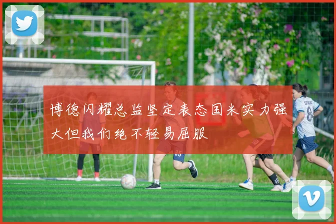 博德闪耀总监坚定表态国米实力强大但我们绝不轻易屈服