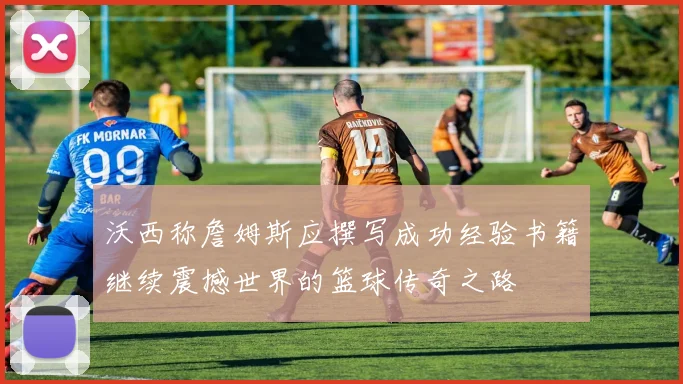 沃西称詹姆斯应撰写成功经验书籍继续震撼世界的篮球传奇之路