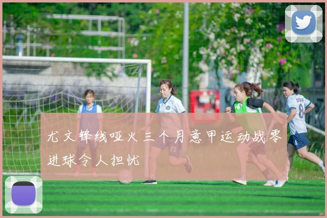 尤文锋线哑火三个月意甲运动战零进球令人担忧