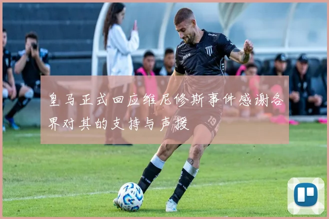 皇马正式回应维尼修斯事件感谢各界对其的支持与声援