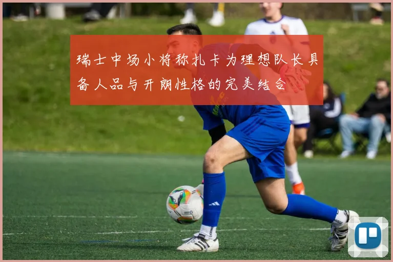 瑞士中场小将称扎卡为理想队长具备人品与开朗性格的完美结合