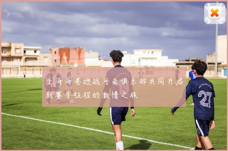 上海海港迎战河南俱乐部共同开启新赛季征程的激情之旅