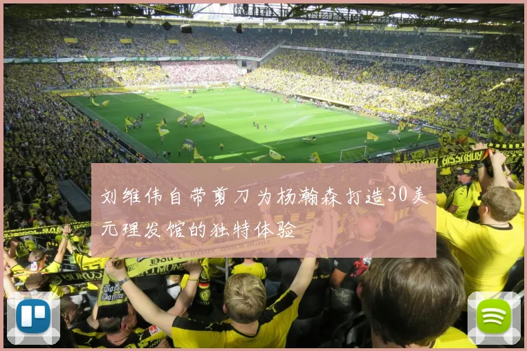 刘维伟自带剪刀为杨瀚森打造30美元理发馆的独特体验