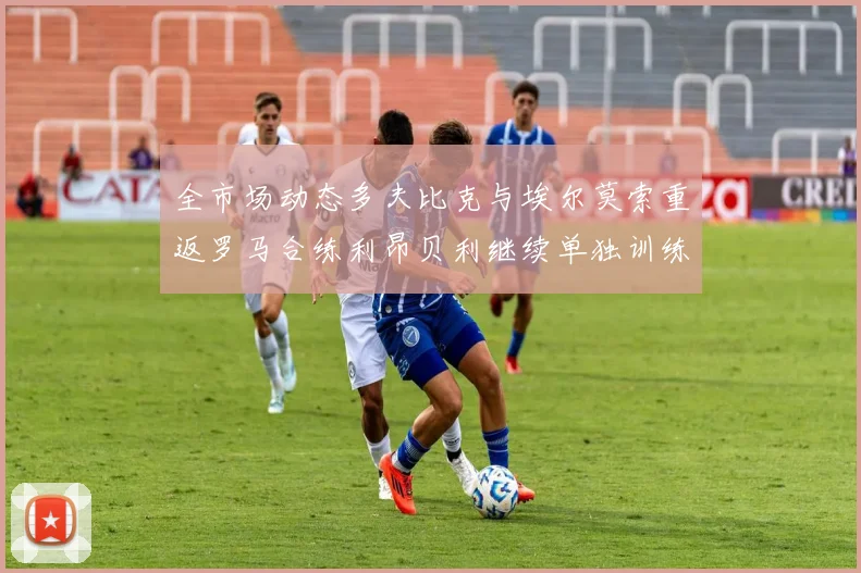 全市场动态多夫比克与埃尔莫索重返罗马合练利昂贝利继续单独训练状态观察