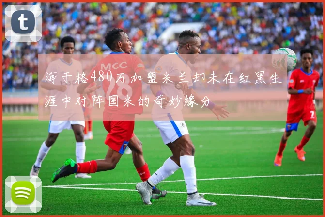 海于格480万加盟米兰却未在红黑生涯中对阵国米的奇妙缘分