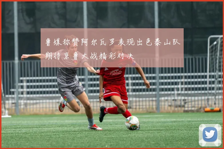 鲁媒称赞阿尔瓦罗表现出色泰山队期待京鲁大战精彩对决
