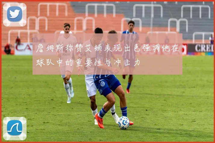 詹姆斯称赞艾顿表现出色强调他在球队中的重要性与冲击力