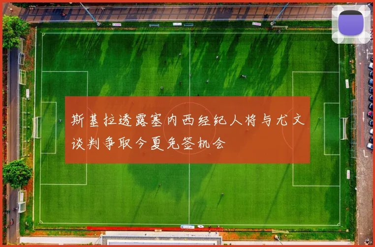 斯基拉透露塞内西经纪人将与尤文谈判争取今夏免签机会