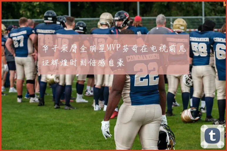 华子荣膺全明星MVP芬奇在电视前见证辉煌时刻倍感自豪