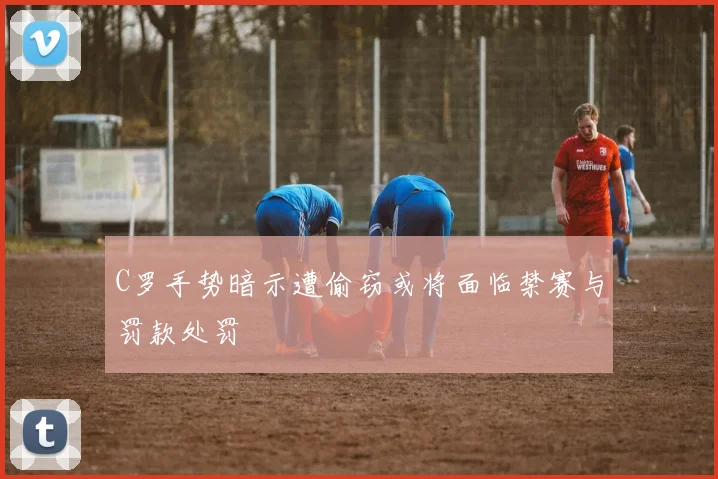 C罗手势暗示遭偷窃或将面临禁赛与罚款处罚