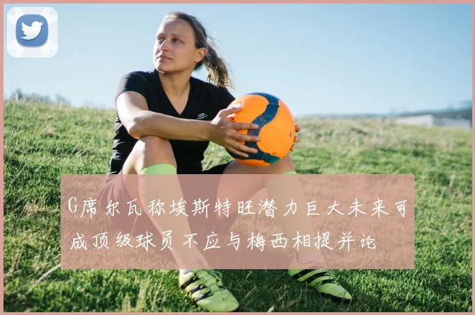 G席尔瓦称埃斯特旺潜力巨大未来可成顶级球员不应与梅西相提并论