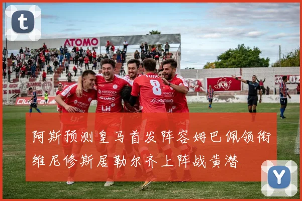阿斯预测皇马首发阵容姆巴佩领衔维尼修斯居勒尔齐上阵战黄潜