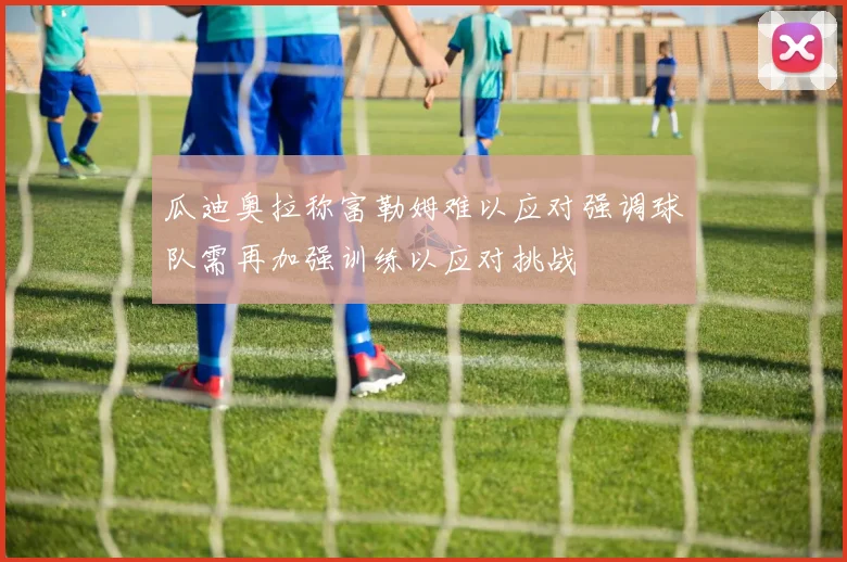 瓜迪奥拉称富勒姆难以应对强调球队需再加强训练以应对挑战