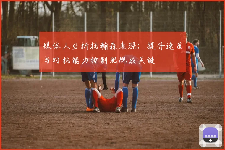 媒体人分析杨瀚森表现：提升速度与对抗能力控制犯规成关键