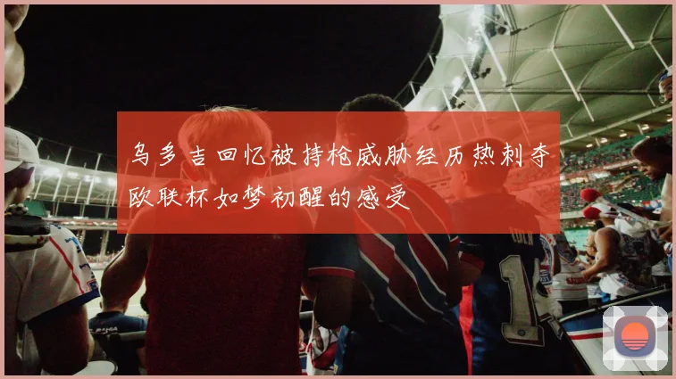 乌多吉回忆被持枪威胁经历热刺夺欧联杯如梦初醒的感受