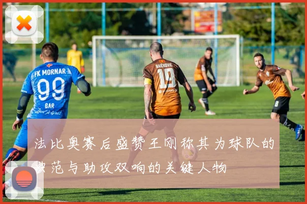 法比奥赛后盛赞王刚称其为球队的典范与助攻双响的关键人物