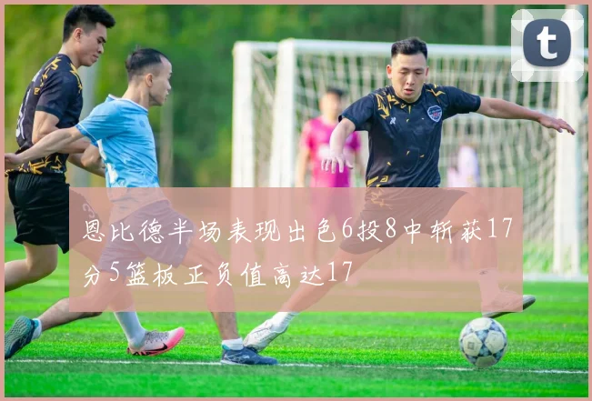 恩比德半场表现出色6投8中斩获17分5篮板正负值高达17