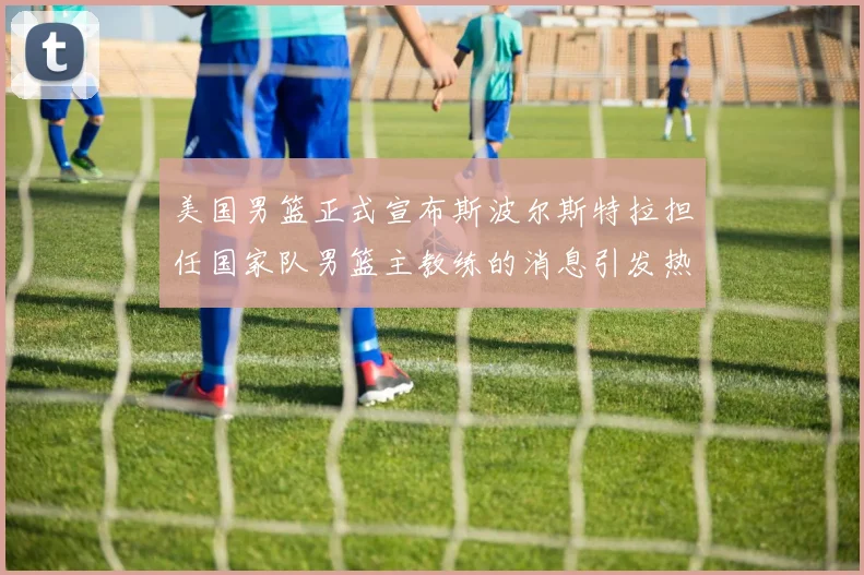 美国男篮正式宣布斯波尔斯特拉担任国家队男篮主教练的消息引发热议