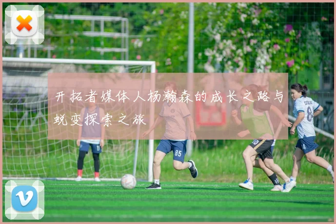 开拓者媒体人杨瀚森的成长之路与蜕变探索之旅